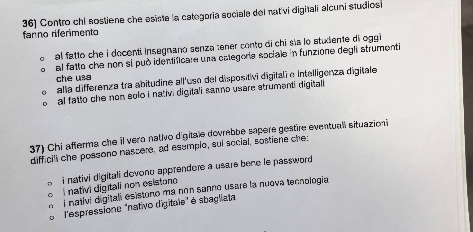 Contro chi sostiene che esiste la categoria sociale dei nativi digitali alcuni studiosi
fanno riferimento
al fatto che i docenti insegnano senza tener conto di chi sia lo studente di oggi
al fatto che non si può identificare una categoria sociale in funzione degli strumenti
che usa
alla differenza tra abitudine all’uso dei dispositivi digitali e intelligenza digitale
al fatto che non solo i nativi digitali sanno usare strumenti digitali
37) Chi afferma che il vero nativo digitale dovrebbe sapere gestire eventuali situazioni
difficili che possono nascere, ad esempio, sui social, sostiene che:
i nativi digitali devono apprendere a usare bene le password
i nativi digitali non esistono
i nativi digitali esistono ma non sanno usare la nuova tecnologia
l'espressione “nativo digitale” è sbagliata