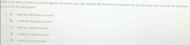 Libby is the sole proprietor of a travel agency. During the year, she withdrew $3,750 from her business for her personal use. How will the business
account for this withdrawal?
A. debit the distribution account
B. credit the drawings account
C. debit the capital account
D. credil the capital account
E. credit the profit account