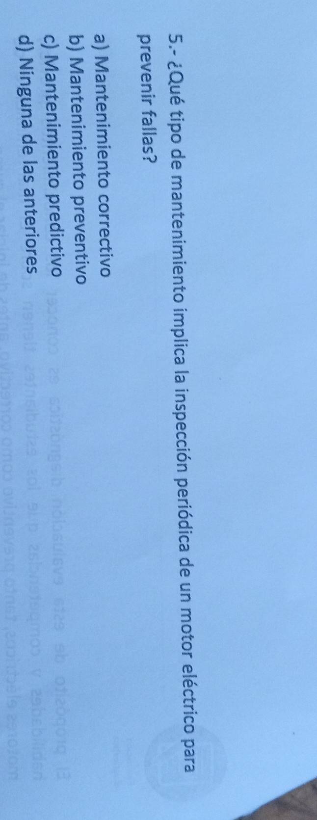 5.- ¿Qué tipo de mantenimiento implica la inspección periódica de un motor eléctrico para
prevenir fallas?
a) Mantenimiento correctivo
b) Mantenimiento preventivo
c) Mantenimiento predictivo
d) Ninguna de las anteriores