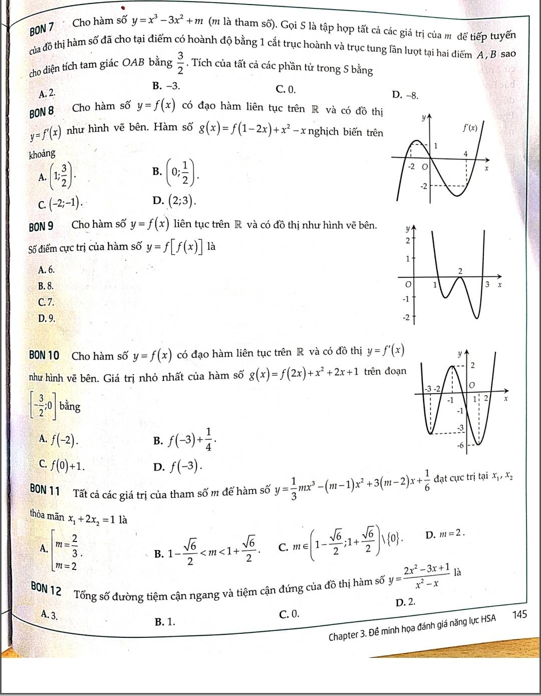 BBN 7 Cho hàm số y=x^3-3x^2+m (m là tham số). Gọi S là tập hợp tất cả các giá trị của m để tiếp tuyến
của đồ thị hàm số đã cho tại điểm có hoành độ bằng 1 cắt trục hoành và trục tung lần lượt tại hai điểm A , B sao
cho diện tích tam giác OAB bằng  3/2 . Tích của tất cả các phần tử trong S bằng
B. -3. C. 0.
A. 2. D. -8.
BON 8
Cho hàm số y=f(x) có đạo hàm liên tục trên R và có đồ thị
y=f'(x) như hình vẽ bên. Hàm số g(x)=f(1-2x)+x^2-x nghịch biến trên
khoảng
A. (1; 3/2 ). B. (0; 1/2 ).
D.
C. (-2;-1). (2;3).
BON 9 Cho hàm số y=f(x) liên tục trên R và có đồ thị như hình vẽ bên.
Số điểm cực trị của hàm số y=f[f(x)] là
A. 6.
B. 8.
C. 7.
D. 9. 
BON 10 Cho hàm số y=f(x) có đạo hàm liên tục trên R và có đồ thị y=f'(x)
như hình vẽ bên. Giá trị nhỏ nhất của hàm số g(x)=f(2x)+x^2+2x+1 trên đoạn
[- 3/2 ;0] bằng
A. f(-2).
B. f(-3)+ 1/4 .
C. f(0)+1. f(-3).
D.
BON 11 Tất cả các giá trị của tham số m để hàm số y= 1/3 mx^3-(m-1)x^2+3(m-2)x+ 1/6  đạt cực trị tại x_1,x_2
thỏa mãn x_1+2x_2=1 là
A. beginarrayl m= 2/3 . m=2endarray. 1- sqrt(6)/2  C. m∈ (1- sqrt(6)/2 ;1+ sqrt(6)/2 )vee  0 . D. m=2.
B.
BN 12 Tổng số đường tiệm cận ngang và tiệm cận đứng của đồ thị hàm số y= (2x^2-3x+1)/x^2-x  là
D. 2.
A. 3. C. 0. 145
B. 1.
Chapter 3. Đề minh họa đánh giá năng lực HSA