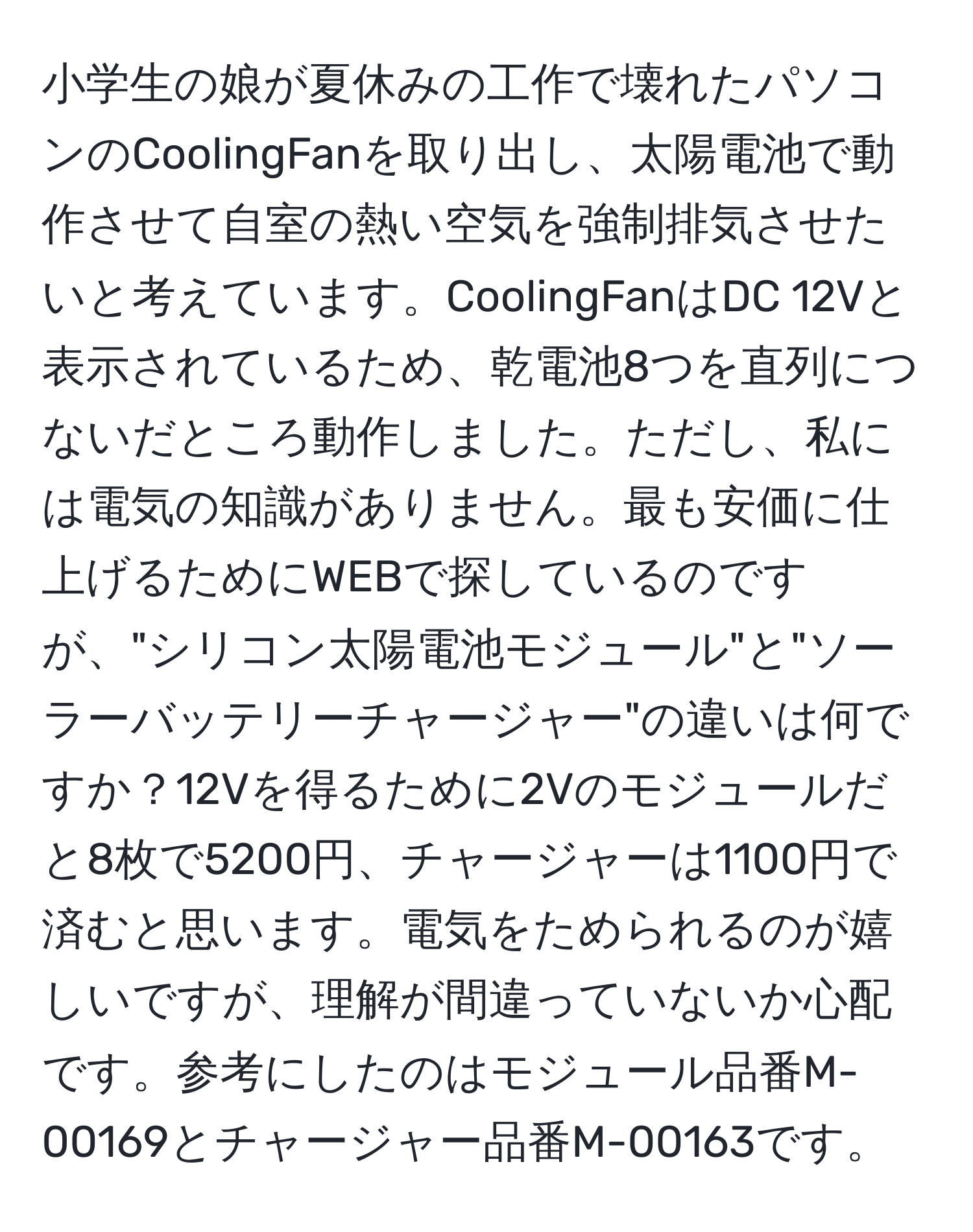 小学生の娘が夏休みの工作で壊れたパソコンのCoolingFanを取り出し、太陽電池で動作させて自室の熱い空気を強制排気させたいと考えています。CoolingFanはDC 12Vと表示されているため、乾電池8つを直列につないだところ動作しました。ただし、私には電気の知識がありません。最も安価に仕上げるためにWEBで探しているのですが、"シリコン太陽電池モジュール"と"ソーラーバッテリーチャージャー"の違いは何ですか？12Vを得るために2Vのモジュールだと8枚で5200円、チャージャーは1100円で済むと思います。電気をためられるのが嬉しいですが、理解が間違っていないか心配です。参考にしたのはモジュール品番M-00169とチャージャー品番M-00163です。