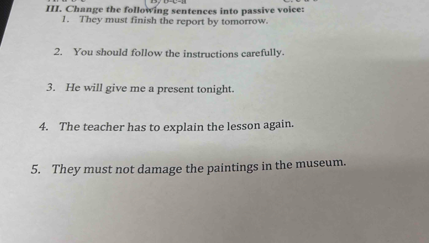 D, D-C-a 
III. Change the following sentences into passive voice: 
1. They must finish the report by tomorrow. 
2. You should follow the instructions carefully. 
3. He will give me a present tonight. 
4. The teacher has to explain the lesson again. 
5. They must not damage the paintings in the museum.