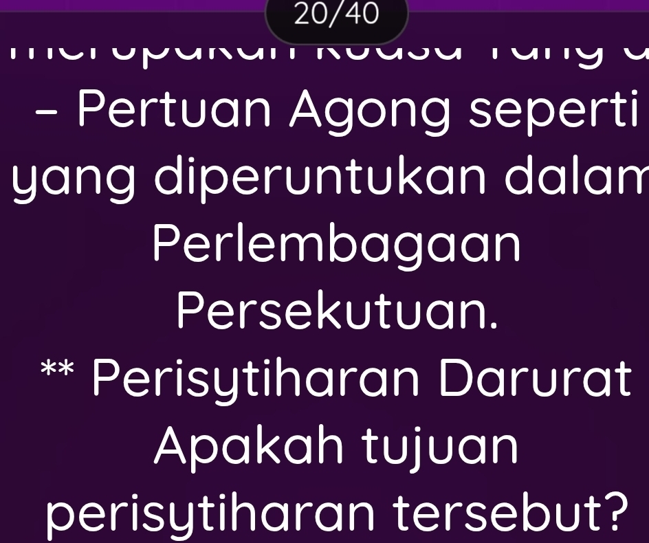 20/40 
meropakan Rodsa Tan g 1 
- Pertuan Agong seperti 
yang diperuntukan dalam 
Perlembagaan 
Persekutuan. 
Perisytiharan Darurat 
Apakah tujuan 
perisytiharan tersebut?