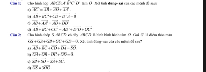 Cho hình hộp ABCD.A'B'C'D' tâm O . Xét tính đúng- sai của các mệnh Awidehat A sau?
a) vector AC=vector AB+vector AD+vector AA'.
b) vector AB+vector BC'+vector CD+vector D'A=vector 0.
c) vector AB+vector AA'=vector AD+vector DD'.
d) vector AB+vector BC+vector CC'=vector AD'+vector D'O+vector OC'. 
Câu 2: Cho hình chóp S. ABCD có đáy ABCD là hình bình hành tâm O. Gọi G là điểm thỏa mãn
vector GS+vector GA+vector GB+vector GC+vector GD=vector 0. Xét tính đúng- sai của các mệnh đề sau?
a) vector AB+vector BC+vector CD+vector DA=vector SO.
b) vector OA+vector OB+vector OC+vector OD=vector 0.
c) vector SB+vector SD=vector SA+vector SC.
d) vector GS=3vector OG.