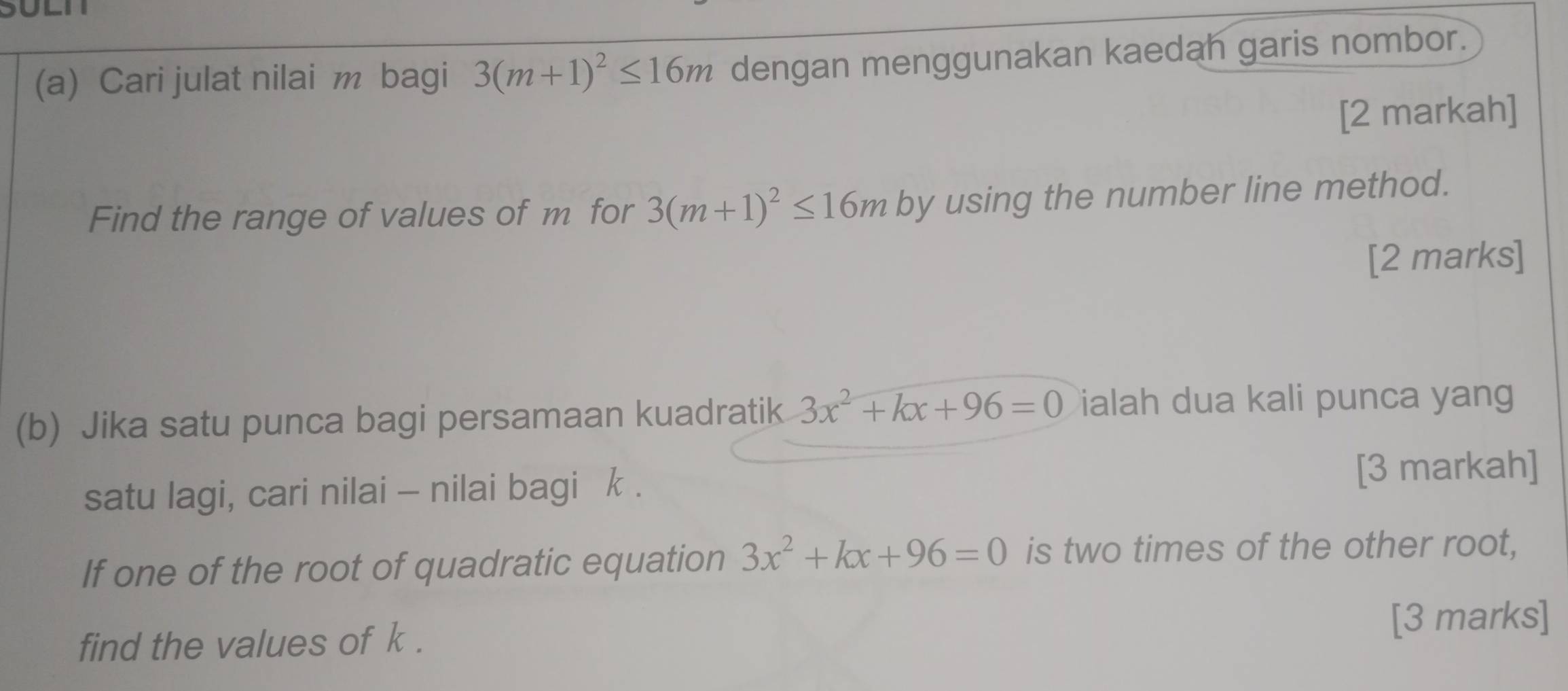 Cari julat nilai m bagi 3(m+1)^2≤ 16m dengan menggunakan kaedah garis nombor. 
[2 markah] 
Find the range of values of m for 3(m+1)^2≤ 16m by using the number line method. 
[2 marks] 
(b) Jika satu punca bagi persamaan kuadratik 3x^2+kx+96=0 ialah dua kali punca yang 
satu lagi, cari nilai - nilai bagi k. [3 markah] 
If one of the root of quadratic equation 3x^2+kx+96=0 is two times of the other root, 
find the values of k. 
[3 marks]