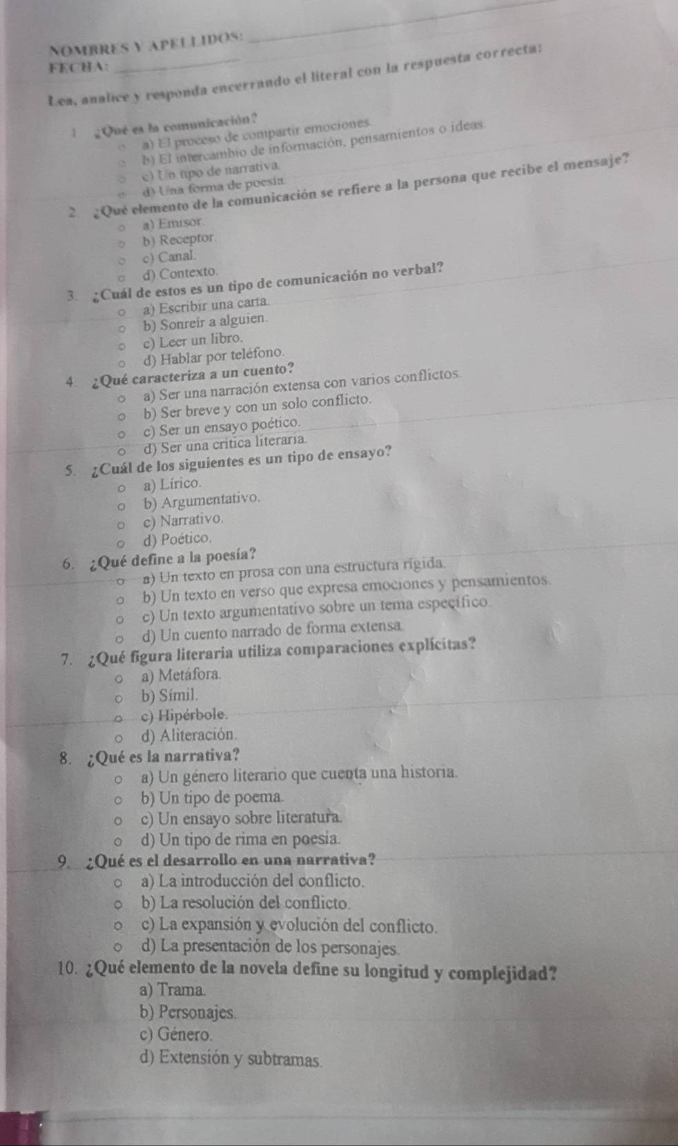 NOMBRES Y APELLIDOS:
_
FECHA:
Lea, analice y responda encerrando el literal con la respuesta correcta:
l   ¿Qué es la comunicación?
C a) El proceso de compartir emociones.
b) El intercambio de información, pensamientos o ideas
c) Un tpo de narrativa.
2  ¿Que elemento de la comunicación se refiere a la persona que recibe el mensaje?
d) Una forma de poesia
a) Emisor
b) Receptor.
c) Canal.
d) Contexto.
3. ¿Cuál de estos es un tipo de comunicación no verbal?
。 a) Escribir una carta.
b) Sonreír a alguien.
c) Leer un libro.
d) Hablar por teléfono.
4. ¿Qué caracteriza a un cuento?
a) Ser una narración extensa con varios conflictos.
b) Ser breve y con un solo conflicto.
c) Ser un ensayo poético.
d) Ser una crítica literaria
5. ¿Cuál de los siguientes es un tipo de ensayo?
a) Lírico.
b) Argumentativo.
c) Narrativo.
d) Poético.
6. ¿Qué define a la poesía?
a) Un texto en prosa con una estructura rigida.
b) Un texto en verso que expresa emociones y pensamientos.
c) Un texto argumentativo sobre un tema específico.
d) Un cuento narrado de forma extensa.
7. ¿Qué figura literaria utiliza comparaciones explícitas?
a) Metáfora.
b) Símil.
c) Hipérbole.
d) Aliteración.
8. ¿Qué es la narrativa?
a) Un género literario que cuenta una historia.
b) Un tipo de poema.
c) Un ensayo sobre literatura.
d) Un tipo de rima en poesía.
9. ¿Qué es el desarrollo en una narrativa?
a) La introducción del conflicto.
b) La resolución del conflicto.
c) La expansión y evolución del conflicto.
d) La presentación de los personajes.
10. ¿Qué elemento de la novela define su longitud y complejidad?
a) Trama.
b) Personajes
c) Género.
d) Extensión y subtramas.