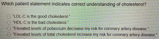 Which patient statement indicates correct understanding of cholesterol?
“LDL-C is the good cholesterol.”
"HDL-C is the bad cholesterol."
“Elevated levels of potassium decrease my risk for coronary artery disease.”
“Elevated levels of total cholesterol increase my risk for coronary artery disease.”