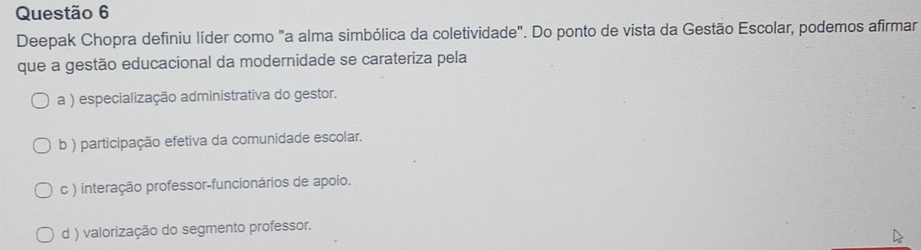 Deepak Chopra definiu líder como "a alma simbólica da coletividade". Do ponto de vista da Gestão Escolar, podemos afirmar
que a gestão educacional da modernidade se carateriza pela
a ) especialização administrativa do gestor.
b ) participação efetiva da comunidade escolar.
c ) interação professor-funcionários de apoio.
d ) valorização do segmento professor.