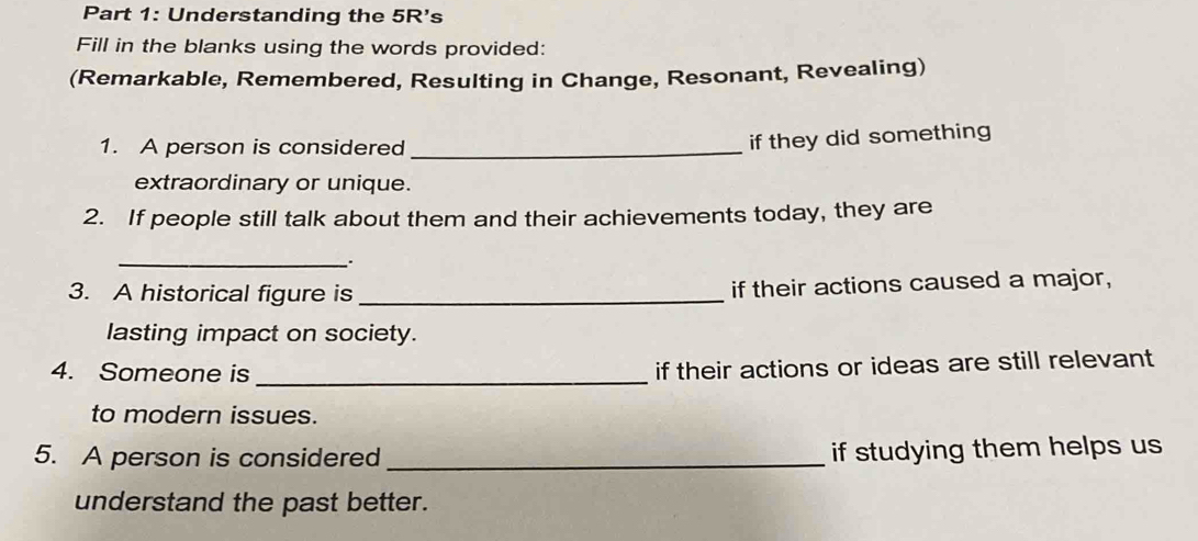 Understanding the 5R's 
Fill in the blanks using the words provided: 
(Remarkable, Remembered, Resulting in Change, Resonant, Revealing) 
1. A person is considered_ 
if they did something 
extraordinary or unique. 
2. If people still talk about them and their achievements today, they are 
__. 
3. A historical figure is_ 
if their actions caused a major, 
lasting impact on society. 
4. Someone is_ 
if their actions or ideas are still relevant 
to modern issues. 
5. A person is considered _if studying them helps us 
understand the past better.