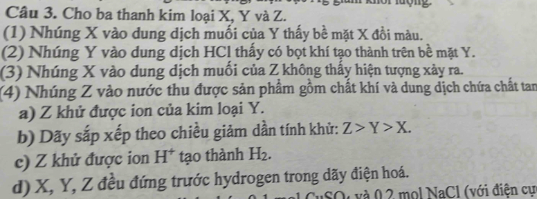 Cho ba thanh kim loại X, Y và Z. 
(1) Nhúng X vào dung dịch muối của Y thấy bề mặt X đồi màu. 
(2) Nhúng Y vào dung dịch HCl thấy có bọt khí tạo thành trên bề mặt Y. 
(3) Nhúng X vào dung dịch muối của Z không thấy hiện tượng xày ra. 
(4) Nhúng Z vào nước thu được sản phẩm gồm chất khí và dung dịch chứa chất tan 
a) Z khử được ion của kim loại Y. 
b) Dãy sắp xếp theo chiều giảm dần tính khử: Z>Y>X. 
c) Z khử được ion H^+ tạo thành H_2. 
d) X, Y, Z đều đứng trước hydrogen trong dãy điện hoá. 
SQ và 0 2 mol NaCl (với điện cự