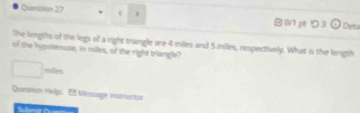 ) B 0pt り 3 Deta 
The lengths of the legs of a right trangle are 4 miles and 5 miles, respectively. What is the length 
of the hypotemuse, in milles, of the right triangle? 
milles 
Question Help: Message instructor