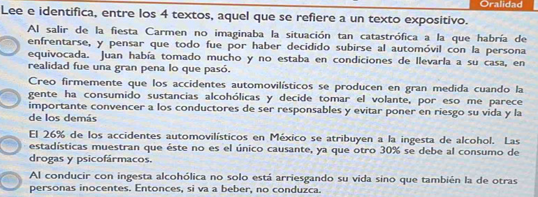 Oralidad 
Lee e identifica, entre los 4 textos, aquel que se refiere a un texto expositivo. 
Al salir de la fiesta Carmen no imaginaba la situación tan catastrófica a la que habría de 
enfrentarse, y pensar que todo fue por haber decidido subirse al automóvil con la persona 
equivocada. Juan había tomado mucho y no estaba en condiciones de llevarla a su casa, en 
realidad fue una gran pena lo que pasó. 
Creo firmemente que los accidentes automovilísticos se producen en gran medida cuando la 
gente ha consumido sustancias alcohólicas y decide tomar el volante, por eso me parece 
importante convencer a los conductores de ser responsables y evitar poner en riesgo su vida y la 
de los demás 
El 26% de los accidentes automovilísticos en México se atribuyen a la ingesta de alcohol. Las 
estadísticas muestran que éste no es el único causante, ya que otro 30% se debe al consumo de 
drogas y psicofármacos. 
Al conducir con ingesta alcohólica no solo está arriesgando su vida sino que también la de otras 
personas inocentes. Entonces, si va a beber, no conduzca.