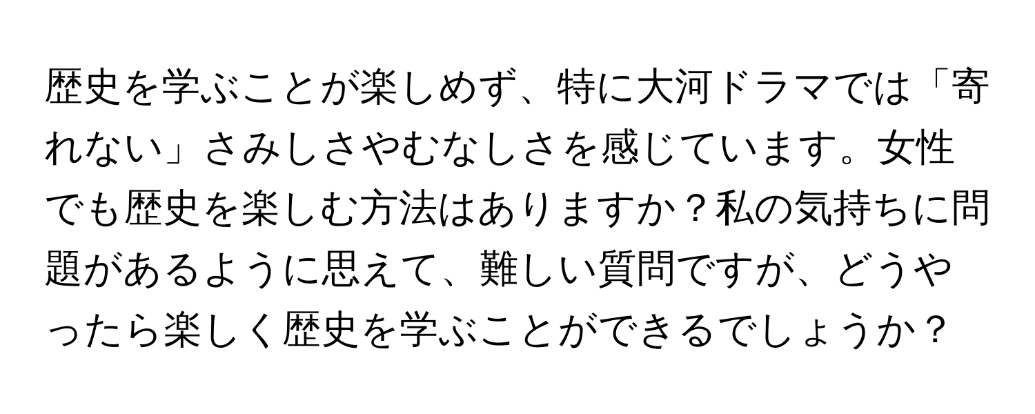 歴史を学ぶことが楽しめず、特に大河ドラマでは「寄れない」さみしさやむなしさを感じています。女性でも歴史を楽しむ方法はありますか？私の気持ちに問題があるように思えて、難しい質問ですが、どうやったら楽しく歴史を学ぶことができるでしょうか？