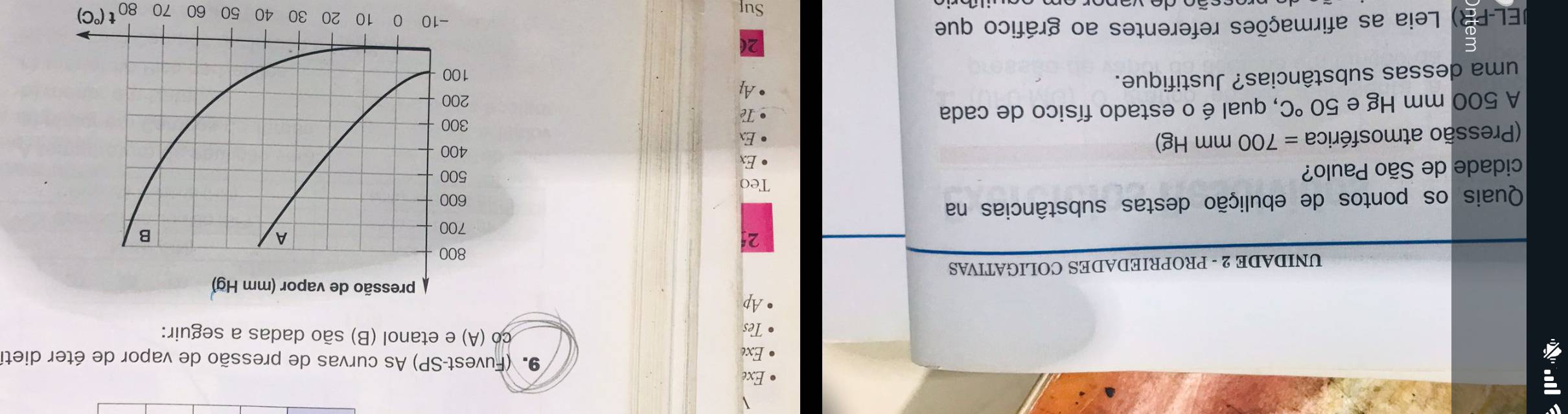 (Fuvest-SP) As curvas de pressão de vapor de éter dieti 
Exe 
Tes 
co (A) e etanol (B) são dadas a seguir: 
Ap 
UNIDADE 2 - PROPRIEDADES COLIGATIVAS 
2 
Quais os pontos de ebulição destas substâncias na 
Teo 
cidade de São Paulo? •Ex 
(Pressão atmosférica =700mm Hg) 
Ex 
A 500 mm Hg e 50°C , qual é o estado físico de cada 
• Te 
uma dessas substâncias? Justifique. 
• Af 
JEL-FR) Leia as afirmações referentes ao gráfico que 40 50 60 70 80 (°C)
Suf