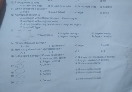 7 D. 10
10. A polygon has to have A. at least two sides B. At least three sides C. four or more sides D. no sides
11. Which of these is a polygon? A. cube B. quadritateral C. angle D. circle
12. An irregular polygon is A. A polygon with different sides and different angles.
B. A polygon with congruent vertex
C. A polygon with congruent sides and congruent angles
D. Is not a Polygon
13. A. Irregular pentagon C. Irregular hexagon
This polygon is B. Regular pentagon D. Regular hexagon
14. Which of these is polygon? C. angle D. circle
A. cube B. quadrilateral
15. How many sides does Quadrilateral have? B. 3 C. 6 D. 9
A. 4
16. Is the figure a polygon? Convex or concave? C. Not a polygon concave(non-convax)
A. Not a polygon, convex
B. Polygon, convex D. Polygon concave(non-convex)
A. Convex B. Non-convex(concave)
17.
A. Convex B. Non-convex(concave)
18.
19 A. Convex B. Non-convex(concave)
A. Convex B. Non-convexi(concave)
20