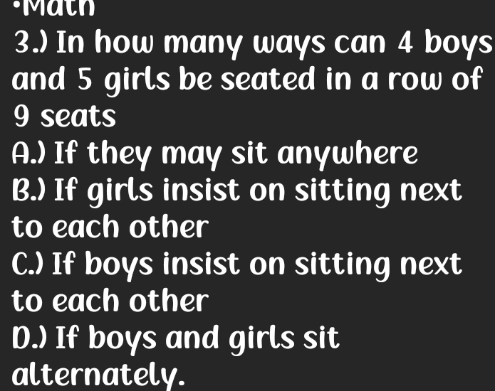 ·Math
3.) In how many ways can 4 boys
and 5 girls be seated in a row of
9 seats
A.) If they may sit anywhere
B.) If girls insist on sitting next
to each other
C.) If boys insist on sitting next
to each other
D.) If boys and girls sit
alternately.