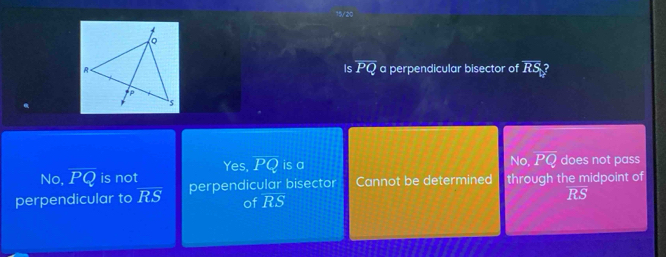 15/20
BS
Is overline PQ a perpendicular bisector of RS
Yes, PQ is a No, overline PQ
No, overline PQ is not does not pass
perpendicular to overline RS perpendicular bisector Cannot be determined through the midpoint of
of RS ifs)