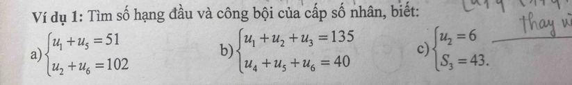 Ví dụ 1: Tìm số hạng đầu và công bội của cấp số nhân, biết:
a) beginarrayl u_1+u_5=51 u_2+u_6=102endarray. beginarrayl u_1+u_2+u_3=135 u_4+u_5+u_6=40endarray. c beginarrayl u_2=6 S_3=43.endarray.
b)