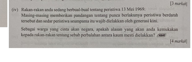 [3 markah] 
(iv) Rakan-rakan anda sedang berbual-bual tentang peristiwa 13 Mei 1969. 
Masing-masing memberikan pandangan tentang punca berlakunya peristiwa berdarah 
tersebut dan sedar peristiwa seumpama itu wajib dielakkan oleh generasi kini. 
Sebagai warga yang cinta akan negara, apakah alasan yang akan anda kemukakan 
kepada rakan-rakan tentang sebab perbalahan antara kaum mesti dielakkan? 
[4 markah]