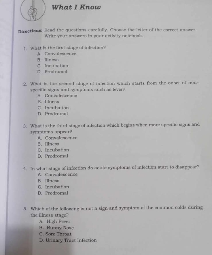 What I Know
Directions: Read the questions carefully. Choose the letter of the correct answer.
Write your answers in your activity notebook.
1. What is the first stage of infection?
A. Convalescence
B. Illness
C. Incubation
D. Prodromal
2. What is the second stage of infection which starts from the onset of non-
specific signs and symptoms such as fever?
A. Convalescence
B. Illness
C. Incubation
D. Prodromal
3. What is the third stage of infection which begins when more specific signs and
symptoms appear?
A. Convalescence
B. Illness
C. Incubation
D. Prodromal
4. In what stage of infection do acute symptoms of infection start to disappear?
A. Convalescence
B. Illness
C. Incubation
D. Prodromal
5. Which of the following is not a sign and symptom of the common colds during
the illness stage?
A. High Fever
B. Runny Nose
C. Sore Throat
D. Urinary Tract Infection