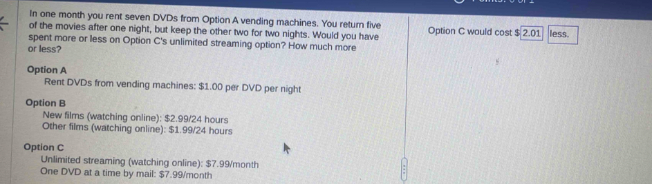 In one month you rent seven DVDs from Option A vending machines. You return five
of the movies after one night, but keep the other two for two nights. Would you have Option C would cost $ 2.01 less.
spent more or less on Option C's unlimited streaming option? How much more
or less?
Option A
Rent DVDs from vending machines: $1.00 per DVD per night
Option B
New films (watching online): $2.99/24 hours
Other films (watching online): $1.99/24 hours
Option C
Unlimited streaming (watching online): $7.99/month
One DVD at a time by mail: $7.99/month