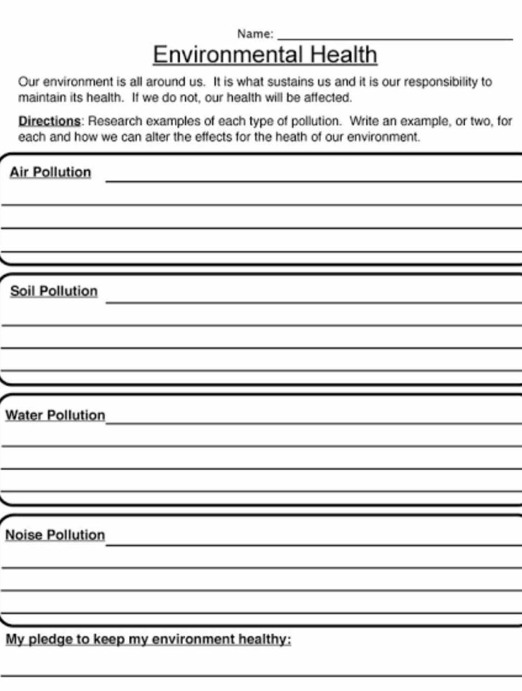 Name:_ 
Environmental Health 
Our environment is all around us. It is what sustains us and it is our responsibility to 
maintain its health. If we do not, our health will be affected. 
Directions: Research examples of each type of pollution. Write an example, or two, for 
each and how we can alter the effects for the heath of our environment. 
_ 
Air Pollution 
_ 
_ 
_ 
_ 
Soil Pollution 
_ 
_ 
_ 
_ 
Water Pollution 
_ 
_ 
_ 
_ 
Noise Pollution 
_ 
_ 
_ 
My pledge to keep my environment healthy: 
_