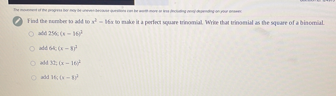 The movement of the progress bar may be uneven because questions can be worth more or less (including zero) depending on your answer.
Find the number to add to x^2-16x to make it a perfect square trinomial. Write that trinomial as the square of a binomial.
add 256; (x-16)^2
add 64; (x-8)^2
add 32; (x-16)^2
add 16; (x-8)^2