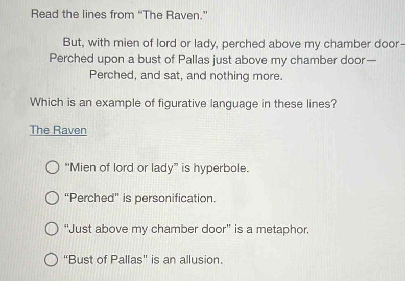 Read the lines from “The Raven.”
But, with mien of lord or lady, perched above my chamber door-
Perched upon a bust of Pallas just above my chamber door—
Perched, and sat, and nothing more.
Which is an example of figurative language in these lines?
The Raven
“Mien of lord or lady” is hyperbole.
“Perched” is personification.
“Just above my chamber door” is a metaphor.
“Bust of Pallas” is an allusion.