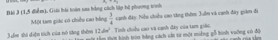 x_1+x_1
Bài 3 (1,5 điểm). Giải bài toán sau bằng cách lập hệ phương trình 
Một tam giác có chiều cao bằng  3/4  cạnh đây. Nếu chiều cao tăng thêm 3m và cạnh đây giám đi
12dm^2. Tinh chiếu cao và cạnh đây của tam giác.
3 dm thi diện tích của nó tăng thêm tâm thội hình tròn bảng cách cát từ một miềng gỗ hình vuỡng có độ 
của tâm