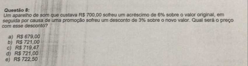 Um aparelho de som que custava R$ 700,00 sofreu um acréscimo de 6% sobre o valor original, em
seguida por causa de uma promoção sofreu um desconto de 3% sobre o novo valor. Qual será o preço
com esse desconto?
a) R$ 679,00
b) R$ 721,00
c) R$ 719,47
d) R$ 721,00
e) R$ 722,50