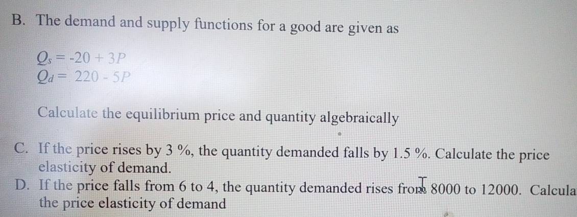 The demand and supply functions for a good are given as
Q_s=-20+3P
Q_d=220-5P
Calculate the equilibrium price and quantity algebraically 
C. If the price rises by 3 %, the quantity demanded falls by 1.5 %. Calculate the price 
elasticity of demand. 
D. If the price falls from 6 to 4, the quantity demanded rises from 8000 to 12000. Calcula 
the price elasticity of demand