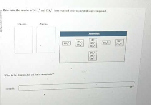 Determine the number of NII_4^((circ) an di CO_3^(2-) ions required to form a neutral ionic compound.
Cations Anions
Answer Bank
NH_1^+
NH_4^+ CO_3^(2-)
NH_4^+ NH_4° overline CO_3) cn,^2
NH_4^(+ ML^circ)
CO_3^2
CO_2^(2-)
CO_3^(3-)
What is the formula for the ionic compound?
formufa: □