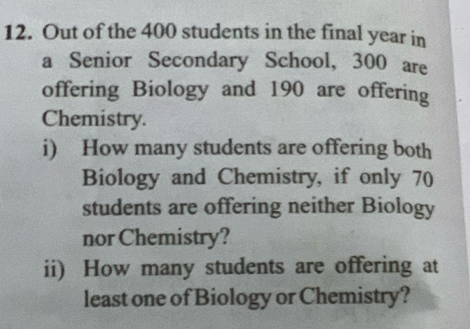 Out of the 400 students in the final year in 
a Senior Secondary School, 300 are 
offering Biology and 190 are offering 
Chemistry. 
i) How many students are offering both 
Biology and Chemistry, if only 70
students are offering neither Biology 
nor Chemistry? 
ii) How many students are offering at 
least one of Biology or Chemistry?