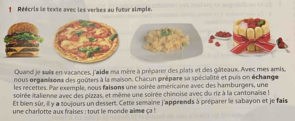 Réécris le texte avec les verbes au futur simple. 
Quand je suis en vacances, j'aide ma mère à préparer des plats et des gâteaux. Avec mes amis, 
nous organisons des goûters à la maison. Chacun prépare sa spécialité et puis on échange 
les recettes. Par exemple, nous faisons une soirée américaine avec des hamburgers, une 
soirée italienne avec des pizzas, et même une soirée chinoise avec du riz à la cantonaise ! 
Et bien sûr, il y a toujours un dessert. Cette semaine j’apprends à préparer le sabayon et je fais 
une charlotte aux fraises : tout le monde aime ça !