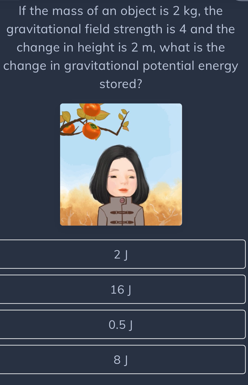 If the mass of an object is 2 kg, the
gravitational field strength is 4 and the
change in height is 2 m, what is the
change in gravitational potential energy
stored?
2 J
16 J
0.5 J
8 J