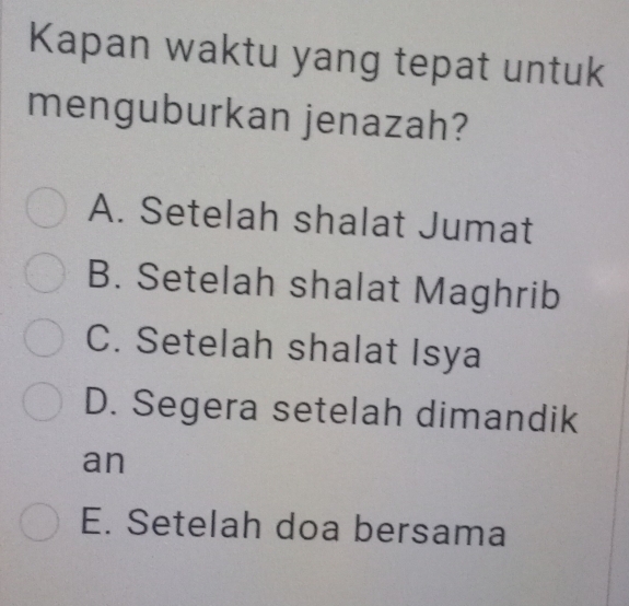 Kapan waktu yang tepat untuk
menguburkan jenazah?
A. Setelah shalat Jumat
B. Setelah shalat Maghrib
C. Setelah shalat Isya
D. Segera setelah dimandik
an
E. Setelah doa bersama