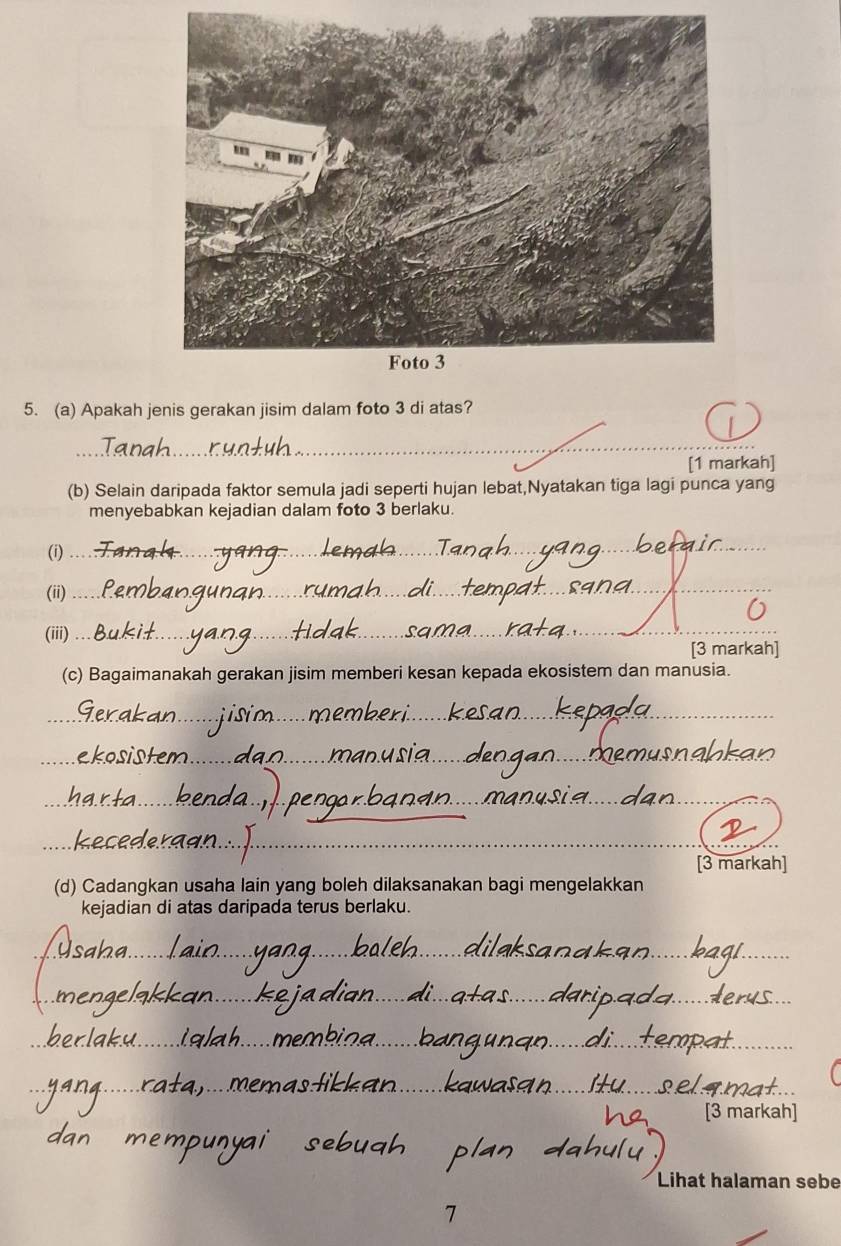 Apakah jenis gerakan jisim dalam foto 3 di atas? 
_ 
_ 
[1 markah] 
(b) Selain daripada faktor semula jadi seperti hujan lebat,Nyatakan tiga lagi punca yang 
menyebabkan kejadian dalam foto 3 berlaku. 
(i) 
_ 
(ii)_ 
(iii) _[3 markah] 
(c) Bagaimanakah gerakan jisim memberi kesan kepada ekosistem dan manusia. 
_ 
_ 
_ 
_ 
_ 
_ 
[3 markah] 
(d) Cadangkan usaha lain yang boleh dilaksanakan bagi mengelakkan 
kejadian di atas daripada terus berlaku. 
_ 
_ 
_ 
__ 
_ 
_ 
_ 
_ 
_ 
_ 
_ 
__ 
_ 
[3 markah] 
Lihat halaman sebe 
7