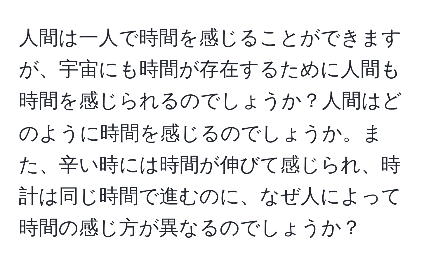 人間は一人で時間を感じることができますが、宇宙にも時間が存在するために人間も時間を感じられるのでしょうか？人間はどのように時間を感じるのでしょうか。また、辛い時には時間が伸びて感じられ、時計は同じ時間で進むのに、なぜ人によって時間の感じ方が異なるのでしょうか？