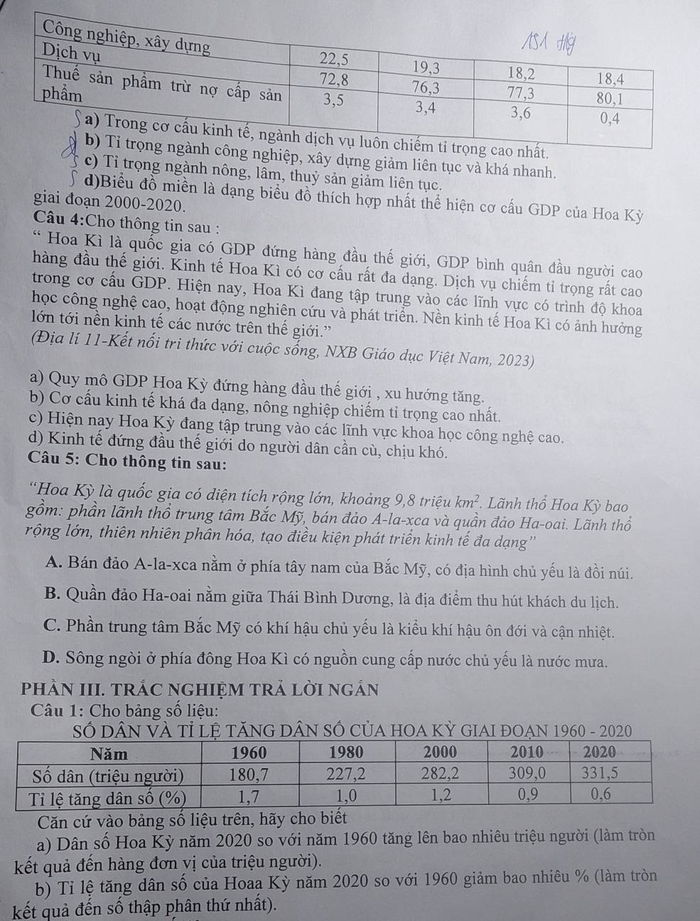 ây dựng giảm liên tục và khá nhanh.
c) Tỉ trọng ngành nông, lâm, thuỷ sản giảm liên tục.
d)Biểu đồ miền là dạng biểu đồ thích hợp nhất thể hiện cơ cấu GDP của Hoa Kỳ
giai đoạn 2000-2020.
Câu 4:Cho thông tin sau :
* Hoa Kì là quốc gia có GDP đứng hàng đầu thế giới, GDP bình quân đầu người cao
hàng đầu thế giới. Kinh tế Hoa Kì có cơ cấu rất đa dạng. Dịch vụ chiếm tỉ trọng rất cao
trong cơ cầu GDP. Hiện nay, Hoa Kì đang tập trung vào các lĩnh vực có trình độ khoa
học công nghệ cao, hoạt động nghiên cứu và phát triển. Nền kinh tế Hoa Kì có ảnh hưởng
lớn tới nền kinh tế các nước trên thế giới.'
(Địa lí 11-Kết nổi tri thức với cuộc sống, NXB Giáo dục Việt Nam, 2023)
a) Quy mô GDP Hoa Kỳ đứng hàng đầu thế giới , xu hướng tăng.
b) Cơ cấu kinh tế khá đa dạng, nông nghiệp chiếm tỉ trọng cao nhất.
c) Hiện nay Hoa Kỳ đang tập trung vào các lĩnh vực khoa học công nghệ cao.
d) Kinh tế đứng đầu thế giới do người dân cần cù, chịu khó.
Câu 5: Cho thông tin sau:
'Hoa Kỳ là quốc gia có diện tích rộng lớn, khoảng 9, 80 iệu km^2. Lãnh thổ Hoa Kỳ bao
gồm: phần lãnh thổ trung tâm Bắc Mỹ, bán đảo A-la-xca và quần đảo Ha-oai. Lãnh thổ
rộng lớn, thiên nhiên phân hóa, tạo điều kiện phát triển kinh tế đa dạng''
A. Bán đảo A-la-xca nằm ở phía tây nam của Bắc Mỹ, có địa hình chủ yếu là đồi núi.
B. Quần đảo Ha-oai nằm giữa Thái Bình Dương, là địa điểm thu hút khách du lịch.
C. Phần trung tâm Bắc Mỹ có khí hậu chủ yếu là kiểu khí hậu ôn đới và cận nhiệt.
D. Sông ngòi ở phía đông Hoa Kì có nguồn cung cấp nước chủ yếu là nước mưa.
phÀN III. TRÁC NGHIỆM TRẢ LỜI nGÁN
Câu 1: Cho bảng số liệu:
Số DâN VÀ Tỉ lệ tăNG DÂN SỐ CủA HOA Kỳ GIAI đOẠN 1960 - 2020
Căn cứ vào bảng số liệu trên, hãy cho biết
a) Dân số Hoa Kỳ năm 2020 so với năm 1960 tăng lên bao nhiêu triệu người (làm tròn
kết quả đến hàng đơn vị của triệu người).
b) Tỉ lệ tăng dân số của Hoaa Kỳ năm 2020 so với 1960 giảm bao nhiêu % (làm tròn
kết quả đến số thập phân thứ nhất).