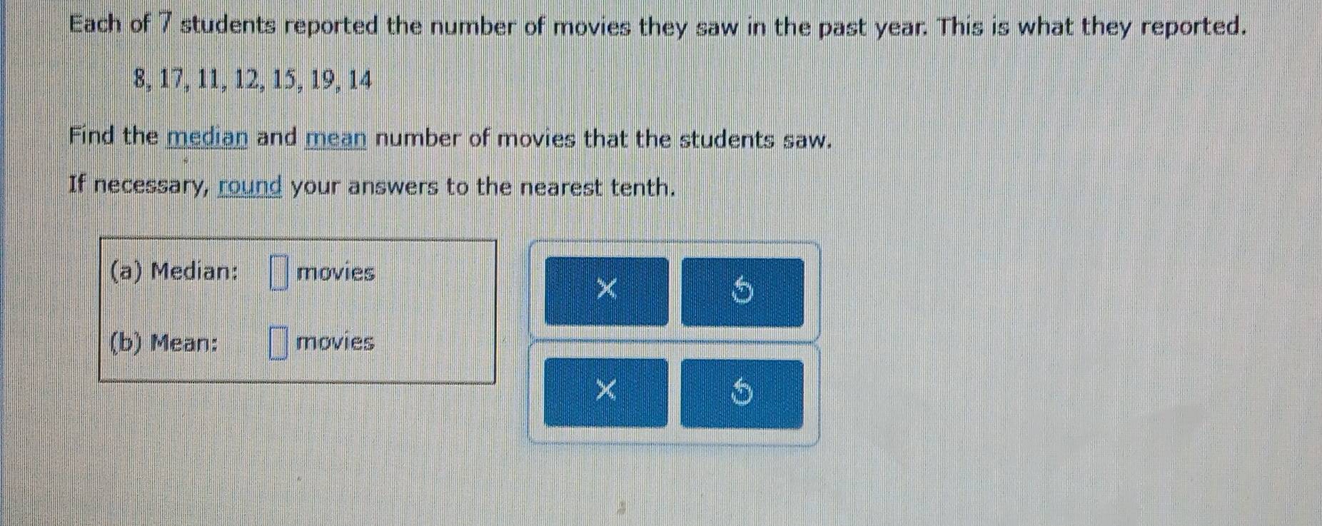 Each of 7 students reported the number of movies they saw in the past year. This is what they reported.
8, 17, 11, 12, 15, 19, 14
Find the median and mean number of movies that the students saw. 
If necessary, round your answers to the nearest tenth. 
(a) Median: movies 
× 
(b) Mean: movies 
×