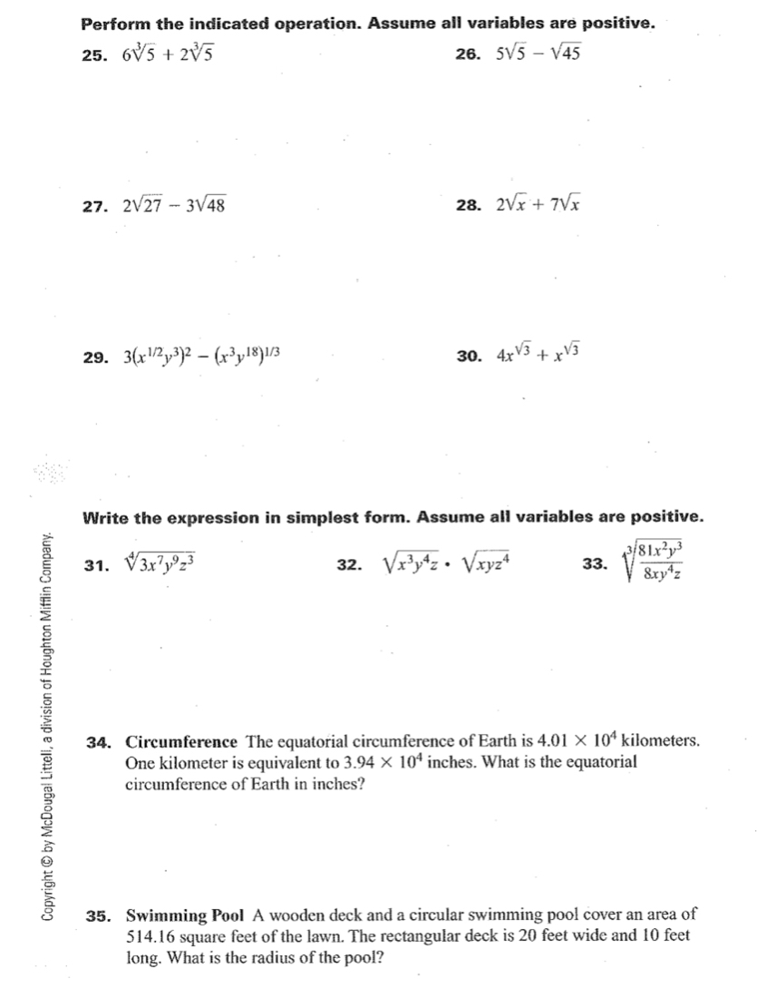 Perform the indicated operation. Assume all variables are positive. 
25. 6sqrt[3](5)+2sqrt[3](5) 26. 5sqrt(5)-sqrt(45)
27. 2sqrt(27)-3sqrt(48) 28. 2sqrt(x)+7sqrt(x)
29. 3(x^(1/2)y^3)^2-(x^3y^(18))^1/3 30. 4x^(sqrt(3))+x^(sqrt(3))
Write the expression in simplest form. Assume all variables are positive. 
31. sqrt[4](3x^7y^9z^3) 32. sqrt(x^3y^4z)· sqrt(xyz^4) 33. sqrt[3](frac 81x^2y^3)8xy^4z
34. Circumference The equatorial circumference of Earth is 4.01* 10^4 kilometers.
One kilometer is equivalent to 3.94* 10^4 inches. What is the equatorial 
circumference of Earth in inches? 
35. Swimming Pool A wooden deck and a circular swimming pool cover an area of
514.16 square feet of the lawn. The rectangular deck is 20 feet wide and 10 feet
long. What is the radius of the pool?