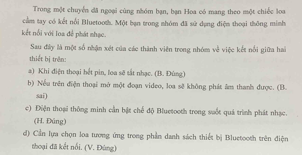 Trong một chuyến dã ngoại cùng nhóm bạn, bạn Hoa có mang theo một chiếc loa
cầm tay có kết nối Bluetooth. Một bạn trong nhóm đã sử dụng điện thoại thông minh
kết nổi với loa đề phát nhạc.
Sau đây là một số nhận xét của các thành viên trong nhóm về việc kết nối giữa hai
thiết bị trên:
a) Khi điện thoại hết pin, loa sẽ tắt nhạc. (B. Đúng)
b) Nếu trên điện thoại mở một đoạn video, loa sẽ không phát âm thanh được. (B.
sai)
c) Điện thoại thông minh cần bật chế độ Bluetooth trong suốt quá trình phát nhạc.
(H. Đúng)
d) Cần lựa chọn loa tương ứng trong phần danh sách thiết bị Bluetooth trên điện
thoại đã kết nối. (V. Đúng)