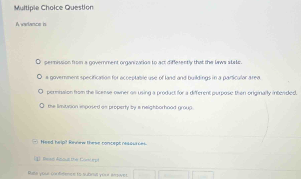 variance is
permission from a government organization to act differently that the laws state.
a government specification for acceptable use of land and buildings in a particular area.
permission from the license owner on using a product for a different purpose than originally intended.
the limitation imposed on property by a neighborhood group.
Need help? Review these concept resources.
Read Abous the Concept
Rate your confidence to submit your answer.