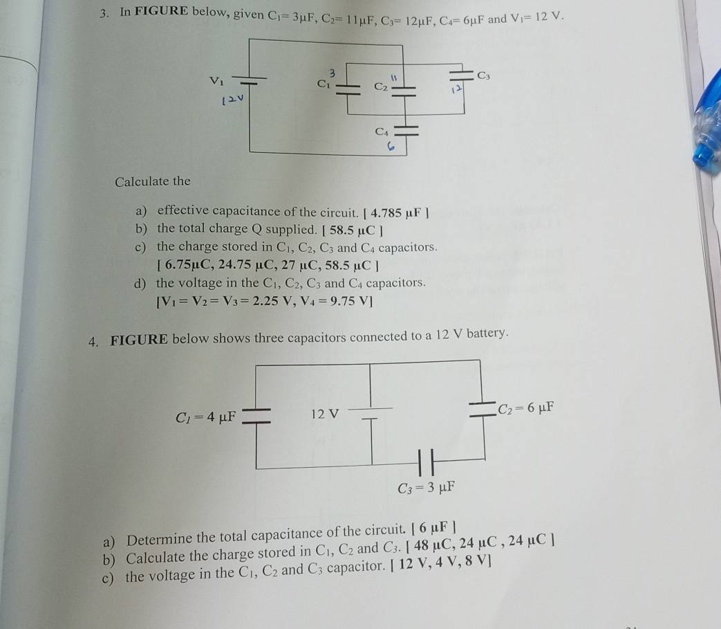 In FIGURE below, given C_1=3mu F,C_2=11mu F,C_3=12mu F,C_4=6mu F and V_1=12V.
Calculate the
a) effective capacitance of the circuit. |4.785mu F
b) the total charge Q supplied. [58.5mu C]
c) the charge stored in C_1,C_2,C_3 and C_4 capacitors.
[6.75mu C,24.75mu C,27 μ C,58.5mu C]
d) the voltage in the C_1,C_2,C_3 and C_4 capacitors.
[V_1=V_2=V_3=2.25V,V_4=9.75V]
4. FIGURE below shows three capacitors connected to a 12 V battery.
a) Determine the total capacitance of the circuit. [6mu F]
b) Calculate the charge stored in C_1,C_2 and C_3.[48mu C,24mu C,24mu C]
c) the voltage in the C_1,C_2 and C_3 capacitor. [12V,4V,8V]