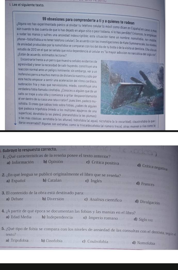 Lee el siguiente texto.
99 obsesiones para comprenderte a ti y a quienes te rodean
¿Alguna vez has experimentado pánico al olvidar tu telefono celular (o móvil como dicen en España) en casa; o más
aún cuando te das cuenta de que lo has dejado en algún sitio o peor todavia, si lo has perdido? Entonces, te empiezan
a sudar las manos y sufres una ansiedad indescriptible; esta situación tiene un nombre: nomofobia, no-mobile
phone— fobia (fobia a no tener teléfono celular). De acuerdo con las investigaciones de Kate Summerscale, los niveles
de ansiedad producidos por la nomofobia se comparan con los del día de tu boda o de la visita al dentista. Ella cita un
estudio de 2012 en el que se señala que esta dependencia al celular es "la mayor adicción no narcótica del siglo xx'.
¿Están de acuerdo. estimados lectores?
Encontrarte frente a un perro que muestra señales evidentes de
agresividad y tener la necesidad de salir huyendo, constituye una
reacción normal ante un peligro inminente; sin embargo, ver a un
inofensivo perro a muchos metros de distancia nuestra y sólo por
este hecho empezar a sentir una aceleración del ritmo cardiaco.
sudoración fría y más que nerviosismo, miedo, constituye una
verdadera fobia llamada cinofobia. ¿Conoces a alguien que de un
salto se trepe a una silla y comience a gritar despavoridamente
al ver dentro de su casa una rata o ratón?, pues bien, padece mu-
sofobia. Si crees que sabias todo sobre fobias, ¿sabes de alquien
que padezca tripofobía (miedo a los múltiples agujeros de una
superficie), dorafobia (a las pieles), pteranofobia (a las plumas);
o las más clásicas: acrofobia (a las alturas), hidrofobia (al agua), nictofobia (a la oscuridad), claustrofobia (a que-
darse encerrado)? Algunas son extrañas, como la triscaidecafobia (al número trece), otras mueven a risa como la
. Subraya la respuesta correcta.
1. ¿Qué características de la reseña posee el texto anterior?
a) Información b) Opinión c) Crítica positiva
d) Crítica negativa
2. ¿En qué lengua se publicó originalmente el libro que se reseña?
a) Español b) Catalán c) Inglés
d) Francés
3. El contenido de la obra está destinado para:
a) Debate b) Diversión c) Análisis científico d) Divulgación
4. ¿A partir de qué época se documentan las fobias y las manías en el libro?
a) Edad Media b) Independencia c) Imperio romano d) Siglo xxé
5. ¿Qué tipo de fobia se compara con los niveles de ansiedad de las consultas con el dentista, según el
texto?
a) Tripofobia b) Cinofobia c) Coulrofobia d) Nomofobia