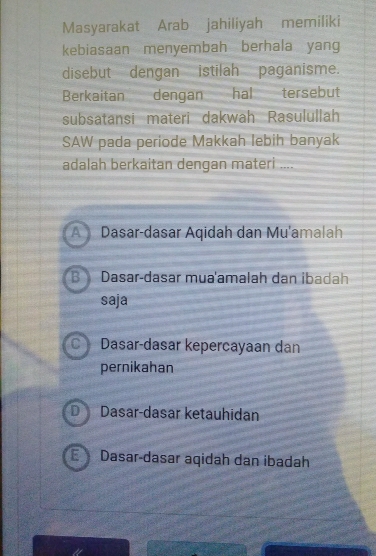 Masyarakat Arab jahiliyah memiliki
kebiasaan menyembah berhala yang
disebut dengan istilah paganisme.
Berkaitan dengan hal tersebut
subsatansi materi dakwah Rasulullah
SAW pada periode Makkah lebih banyak
adalah berkaitan dengan materi ....
Dasar-dasar mua'amalah dan ibadah
saja
Dasar-dasar kepercayaan dan
pernikahan
Dasar-dasar ketauhidan
1 Dasar-dasar aqidah dan ibadah