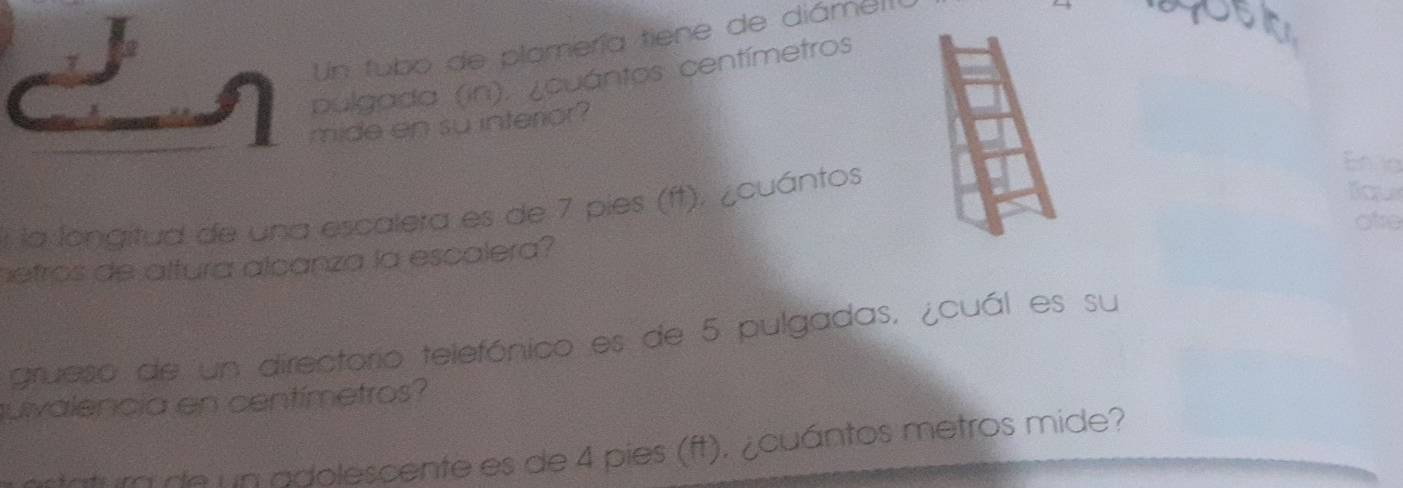 Un tubo de plamería tiene de diáme 
your 
pulgada (in). ¿cuántos centímetros
mide en su interior? 
la longitud de una escalera es de 7 pies (ft). ¿cuántos 
En ia 
Bqu 
ote 
netros de altura alcanza la escalera? 
grueso de un directorio telefónico es de 5 pulgadas. ¿cuál es su 
uivalencia en centímetros? 
catura de un adolescente es de 4 pies (ft). ¿cuántos metros mide?