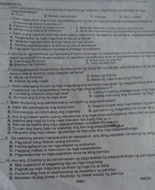 PAGTATAYA:
_1. Sino ang karaniwang na tinuturing na epektibong hulwaran o tagahubog ng pagkatao at mga
pagpapahalaga?
A Guro
B. Matalik na kaibigan C. Pamilya D. Pari o pastor
_2. Saan nagmumula ang bunga ng pagtataguyod ng iian sa mga pampamilyang pagpapahalaga na
ipinapasa sa bawat henerasyon?
A. Pamahiiin at ritwal ng mga ninuno C. Mula sa katuruan at paniniwala ng ibang lahi
B. panlipunang kultura at tradisyon D. Mula sa impluwensya ng mayayamang tao sa lipuns
_3. Saan unang natututo ang mga anak upang magkaroon ng sistema ng kanilang pagpapahalaga
A. Pangangarai ng mga magulang at iba pang kasapi
B. Mula sa mga pamahiin at mga ritwal ng mga ninuno
C. Sariling pagkakaunawa sa tulong ng isip at damdamin
D. Pag-aaral ng edukasyon sa pagpapahalaga sa paaralan
_4. Anong uri ng estruktuta ng Pamilyang Pilipino na bunga ng nagbabagong kultur ana tumutukoy
papel ng ama at ina na gumagabay at nagtuturo ng mabuting asal at pagpapahalaga sa mga a
A. Pamilyang Nukleyar C. Extended na pamilya
B. Blended na Pamilya D. Joint na pamilya
5. Anong ginagamit na pantukoy sa kakayahan ng isang tao na hatulan ang isang kilos kung ito
tama o mali at kumilos nang naaayon sa tama?
A. Morai na Kompas C. Batas ng Karma
B. Etiketa ng pag-uugali D. Batas ng mga sinaunang Pilipino
6. Bakit kailangang turuan ng mga magulang ang kanilang mga anak ng magagandang asai a
magkaroon ng magagandang hanay ng mga pagpapahalaga ?''
A. Lumaking matalino ang mga anak
C. Sumaya ang buhay ng mga anak C. Upang lumaking matagumpay ang mga
D. Upang mahubog ang karakter ng mga
7. Bakit itinuturing ang pamilya bilang sandigan ng pagpapahalaga?
A. Dahil dito ipinanganak ang isang bata. C. Nagtutulungan ang mga kasapi ng pam
B. Dito natututo at nahuhubog ang pagkatao D. gampanin ng magulang na turuan ang
8. Ano ang maaari gawin upang maisabuhay ang mga pagpapahalagang natutuhan sa par
A. Isakilos ang mga ito kung nasa paaralan lalo kung may guro.
B. Natural na ipakita ang mga pagpapahalaga sa bawat situwasyon.
C. Turuan ang ibang bata na isabuhay ang kanilang pagpapanalaga.
D. Hikayatin ang mga kasapi ng pamilya na isabuhay ang mga pagpapahalaga.
_9. Sa paanong paraan napapaunlad at napapabuti ang ating pagkatao sa tulong ng ating
A. Pag-aaral nang Mabuti upang tumalino
B. Pakikipagdayalogo sa mga alagad ng simbahan.
C. Pagiging mabait at masunurin sa mga nakatatanda.
D. Pagsasabuhay sa mga pagkatuto mula sa ating pamilya
10. Alin ang dl kabilang sa pamamaraan ng pagpapakita ng pagpapahalaga ng pamilyan
_A. May pagsunod at paggalang lag isa mga magulang.
B. Pagbati sa mga magulang sa Araw ng mga Ina at Ama
C. Punahin ang mali at pagkukulang ng miyembro ng pamilya.
D. Madalas na pag-uusap o dayalogo ng bawat kasapi ng pamilya
-END- rim/24