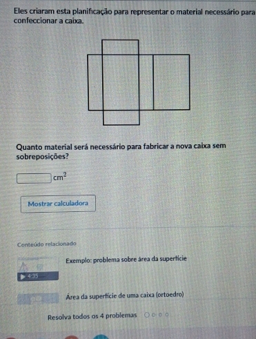 Eles criaram esta planificação para representar o material necessário para 
confeccionar a caixa. 
Quanto material será necessário para fabricar a nova caixa sem 
sobreposições?
□ cm^2
Mostrar calculadora 
Conteúdo relacionado 
Exemplo: problema sobre área da supertície 
> 4:35 
Área da superfície de uma caixa (ortoedro) 
Resolva todos os 4 problemas