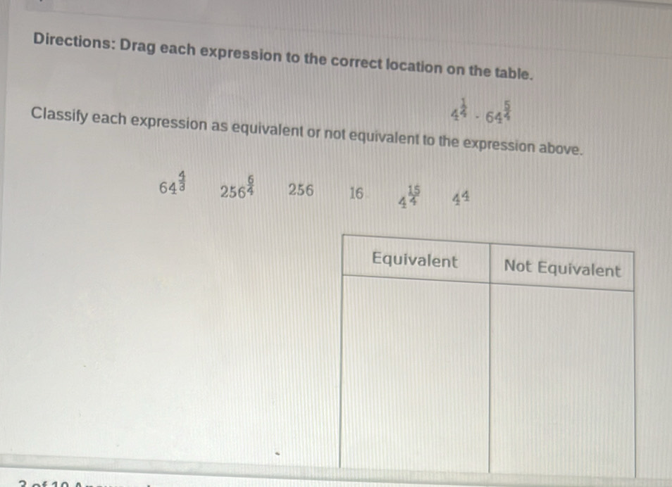 Directions: Drag each expression to the correct location on the table.
4^(frac 1)4· 64^(frac 5)4
Classify each expression as equivalent or not equivalent to the expression above.
64^(frac 4)3 256^(frac 6)4 256 16 4^(frac 15)4 4^4